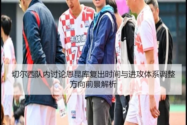切尔西队内讨论恩昆库复出时间与进攻体系调整方向前景解析