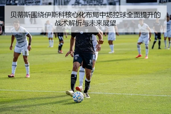 贝蒂斯围绕伊斯科核心化布局中场控球全面提升的战术解析与未来展望