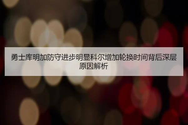勇士库明加防守进步明显科尔增加轮换时间背后深层原因解析