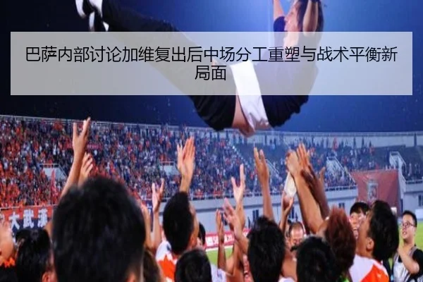 巴萨内部讨论加维复出后中场分工重塑与战术平衡新局面