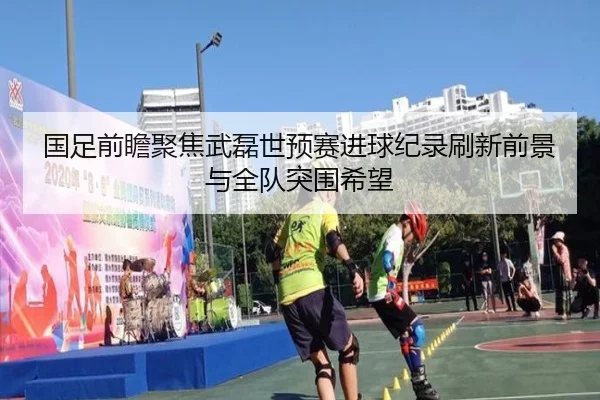 国足前瞻聚焦武磊世预赛进球纪录刷新前景与全队突围希望