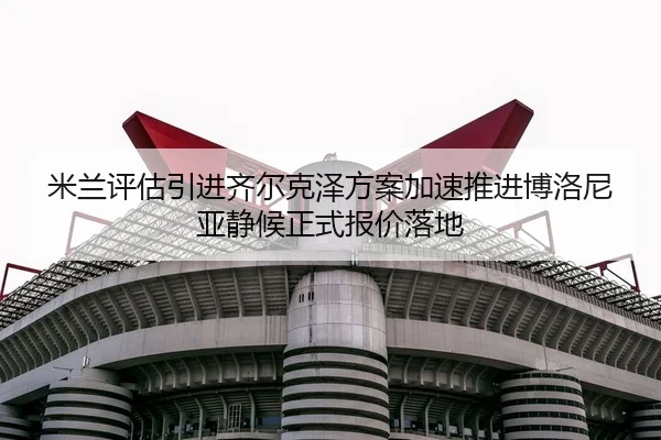 米兰评估引进齐尔克泽方案加速推进博洛尼亚静候正式报价落地