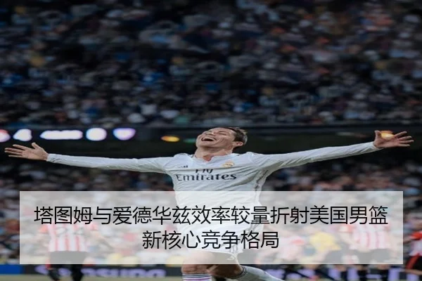 塔图姆与爱德华兹效率较量折射美国男篮新核心竞争格局